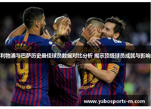利物浦与巴萨历史最佳球员数据对比分析 揭示顶级球员成就与影响